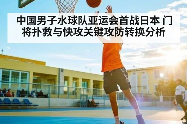 中国男子水球队亚运会首战日本 门将扑救与快攻关键攻防转换分析